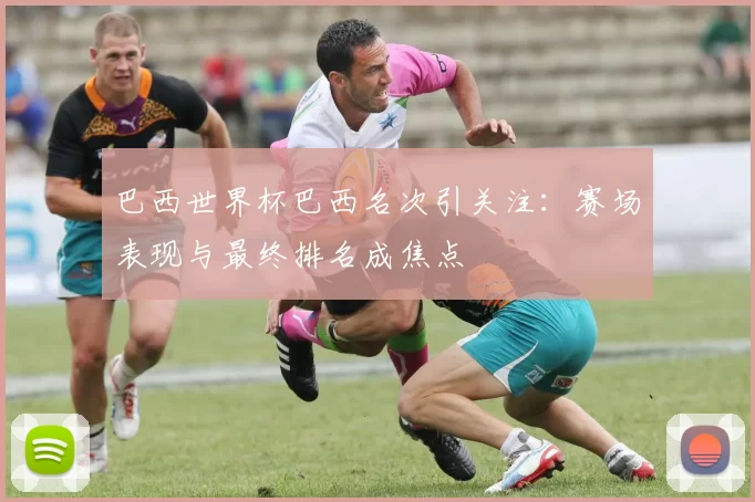 巴西世界杯巴西名次引关注:赛场表现与最终排名成焦点