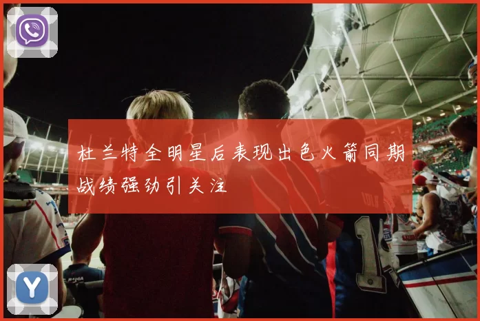 杜兰特全明星后表现出色火箭同期战绩强劲引关注