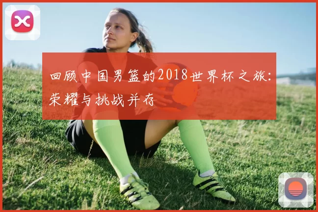 回顾中国男篮的2018世界杯之旅：荣耀与挑战并存