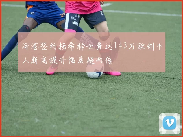 海港签约杨希转会费达143万欧创个人新高提升幅度超两倍