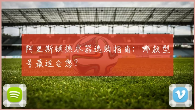 阿里斯顿热水器选购指南:哪款型号最适合您?