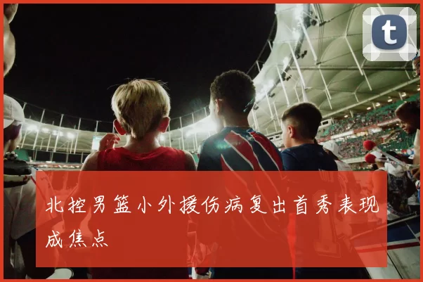 北控男篮小外援伤病复出首秀表现成焦点
