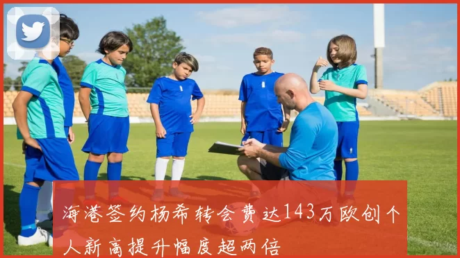 海港签约杨希转会费达143万欧创个人新高提升幅度超两倍