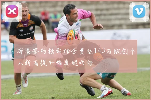 海港签约杨希转会费达143万欧创个人新高提升幅度超两倍