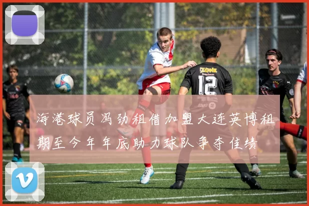 海港球员冯劲租借加盟大连英博租期至今年年底助力球队争夺佳绩