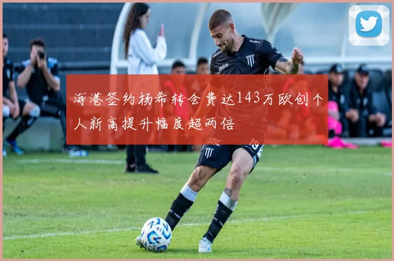 海港签约杨希转会费达143万欧创个人新高提升幅度超两倍