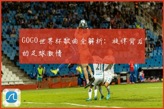GOGO世界杯歌曲全解析:旋律背后的足球激情
