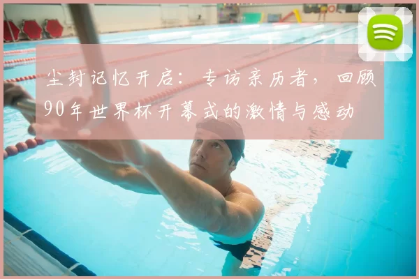 尘封记忆开启:专访亲历者,回顾90年世界杯开幕式的激情与感动