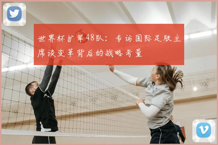世界杯扩军48队：专访国际足联主席谈变革背后的战略考量