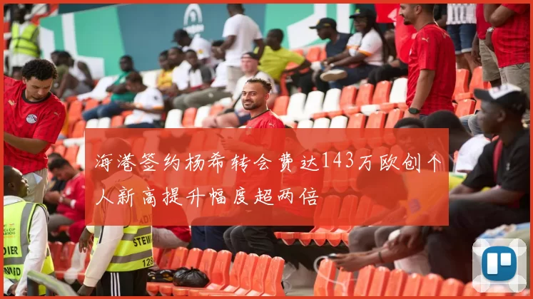 海港签约杨希转会费达143万欧创个人新高提升幅度超两倍