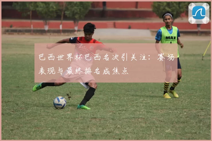 巴西世界杯巴西名次引关注:赛场表现与最终排名成焦点