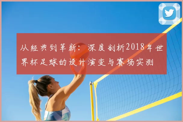 从经典到革新:深度剖析2018年世界杯足球的设计演变与赛场实测