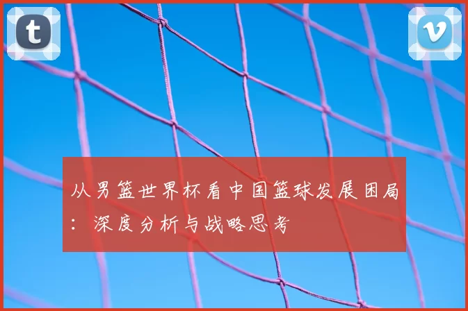 从男篮世界杯看中国篮球发展困局：深度分析与战略思考