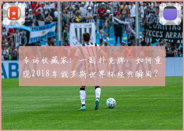专访收藏家：一副扑克牌，如何重现2018年俄罗斯世界杯经典瞬间？