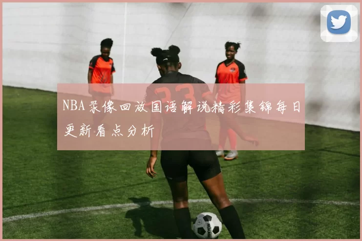 NBA录像回放国语解说精彩集锦每日更新看点分析