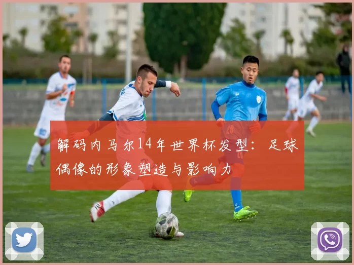 解码内马尔14年世界杯发型：足球偶像的形象塑造与影响力