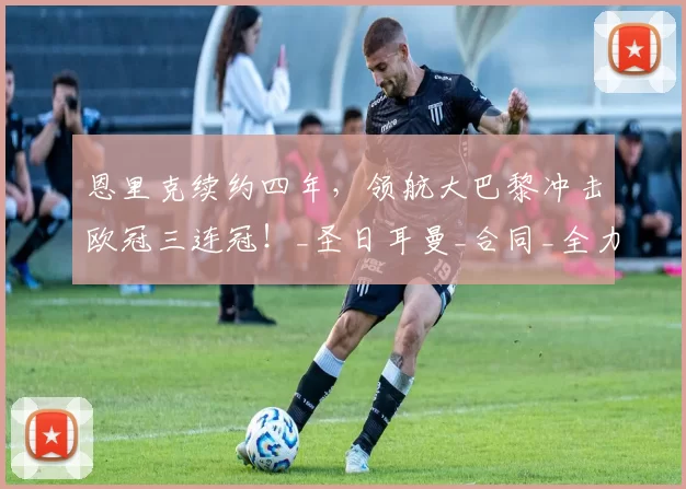 恩里克续约四年,领航大巴黎冲击欧冠三连冠!_圣日耳曼_合同_全力支持