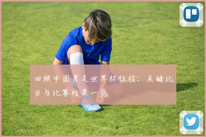 回顾中国男足世界杯征程:关键比分与比赛结果一览